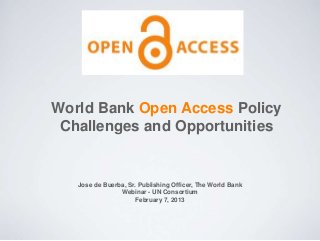 World Bank Open Access Policy
Challenges and Opportunities
Jose de Buerba, Sr. Publishing Officer, The World Bank
Webinar - UN Consortium
February 7, 2013
 