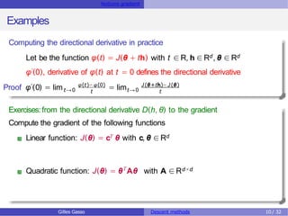 Notions gradient
Examples
Computing the directional derivative in practice
Let be the function φ(t) = J(θ + th) with t ∈R, h ∈Rd , θ ∈ Rd
φ′(0), derivative of φ(t) at t = 0 defines the directional derivative
′
Proof φ (0) = limt→0 = limt→0
φ(t)− φ(0) J(θ+th)− J(θ)
t t
Exercises:from the directional derivative D(h, θ) to the gradient
Compute the gradient of the following functions
Linear function: J(θ) = cT θ with c, θ ∈Rd
Quadratic function: J(θ) = θT
Aθ with A ∈ Rd×d
Gilles Gasso Descent methods 10 / 32
 