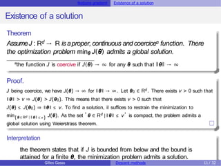 Notions gradient Existence of a solution
Existence of a solution
Theorem
AssumeJ : Rd → R is aproper,continuous and coercicea function. There
the optimization problem minθ J(θ) admits a global solution.
a
the function J is coercive if J(θ) → ∞ for any θ such that ǁθǁ → ∞
Proof.
J being coercice, we have J(θ) → ∞ for ǁθǁ → ∞. Let θ0 ∈ Rd . There exists ν > 0 such that
ǁθǁ > ν ⇒ J(θ) > J(θ0). This means that there exists ν > 0 such that
J(θ) ≤ J(θ0) ⇒ ǁθǁ ≤ ν. To find a solution, il suffices to restrain the minimization to
d
{θ∈R | ǁ θǁ ≤ ν }
d
, ,
min J(θ). As the set θ ∈ R |ǁθǁ ≤ ν is compact, the problem admits a
global solution using Weierstrass theorem.
Interpretation
the theorem states that if J is bounded from below and the bound is
attained for a finite θ, the minimization problem admits a solution.
Gilles Gasso Descent methods 11 / 32
 