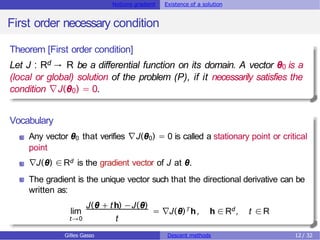 Notions gradient Existence of a solution
First order necessary condition
Theorem [First order condition]
Let J : Rd → R be a differential function on its domain. A vector θ0 is a
(local or global) solution of the problem (P), if it necessarily satisfies the
condition ∇J(θ0) = 0.
Vocabulary
Any vector θ0 that verifies ∇J(θ0) = 0 is called a stationary point or critical
point
∇J(θ) ∈Rd is the gradient vector of J at θ.
The gradient is the unique vector such that the directional derivative can be
written as:
lim
t→0
J(θ + th) −J(θ)
t
T h
= ∇J(θ) , h ∈Rd, t ∈R
Gilles Gasso Descent methods 12 / 32
 