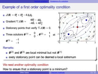 Notions gradient Existence of a solution
Example of a first order optimality condition
4 4
1 2
J(θ) = θ + θ −4 θ θ
1 2
Gradient ∇J(θ) =
3
1
4θ − 4θ2
−4θ1 + 4θ 3
2
Stationary points that verify ∇J(θ) = 0.
0
(1) (2)
Three solutions θ = , θ =
0 1
1
et
θ(3)
=
−1
−1 −2 −1 0 1 2
−2
−1
0
1
2
Remarks
θ(2) and θ(3) are local minimal but not θ(1)
every stationary point can be deemed a local extremum
We need another optimality condition
How to ensure that a stationary point is a minimum?
Gilles Gasso Descent methods 13 / 32
 