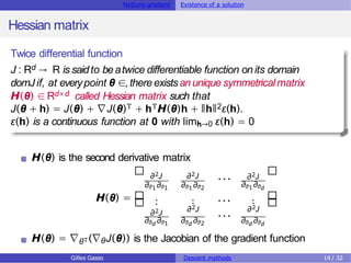 Notions gradient Existence of a solution
Hessian matrix
Twice differential function
J : Rd → R is saidto beatwice differentiable function on its domain
domJ if, at everypoint θ ∈,there existsanunique symmetrical matrix
H(θ) ∈Rd×d called Hessian matrix such that
J(θ + h) = J(θ) + ∇J(θ)T + hTH(θ)h + ǁhǁ2ε(h).
ε(h) is a continuous function at 0 with limh→0 ε(h) = 0
H(θ) is the second derivative matrix
H(θ) =
∂2J ∂2J
∂θ1∂θ1 ∂θ1∂θ2
∂2J
∂θ1∂θd
. . .
.
∂2J
···
. ··· .
∂2J ∂2J
···
∂θd ∂θ1 ∂θd ∂θ2 ∂θd ∂θd
H(θ) = ∇θT(∇θJ(θ)) is the Jacobian of the gradient function
Gilles Gasso Descent methods 14 / 32
 
