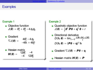 Notions gradient Existence of a solution
Examples
Example 1
Objective function
4 4
1 2
J(θ) = θ + θ −4θ θ
1 2
Gradient
∇J(θ) =
3
1
4θ −4θ2
3
−4θ1 + 4θ2
Hessian matrix
H(θ) =
12θ2
1
−4
2
−4 12θ2
Exemple 2
Quadratic objective function
J(θ) = 1θT Pθ + qT θ + r
2
Directional derivative
D(h, θ) = limt→ 0
J(θ+th)−J(θ)
t
D(h, θ) = (Pθ + q)T h
Gradient ∇J(θ) = Pθ + q
Hessian matrix H(θ) = P
Gilles Gasso Descent methods 15 / 32
 