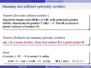 Notions gradient Existence of a solution
Necessary and sufficient optimality condition
Theorem [2nd order sufficient condition ]
Assumethe hessian matrix H(θ0) of J(θ) at θ0 existsand is positive
definite. Assumealsothe gradient ∇J(θ0) = 0. Then θ0 is a(local or
global) minimum of problem (P).
Theorem [Sufficient and necessary optimality condition]
Let J be a convex function. Every local solution θ
ˆis a global solution θ∗.
Recall
A function J : Rd → R is convex if it verifies
J(αθ + (1−α)z) ≤ αJ(θ) + (1 −α)J(z), ∀
θ, z ∈domJ, 0 ≤ α ≤ 1
Gilles Gasso Descent methods 18 / 32
 
