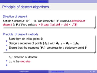 Descent algorithms
Principle of descent algorithms
Direction of descent
Let the function J : Rd → R. The vector h ∈Rd is called adirection of
descent in θ if there exists α > 0 such that J(θ + αh) < J(θ)
Principle of descent methods
Start from an initial point θ0
Design a sequence of points { θk} with θk+1 = θk + αk hk
Ensure that the sequence {θk } converges to a stationary point θ
ˆ
hk: direction of descent
αk is the step size
Gilles Gasso Descent methods 20 / 32
 