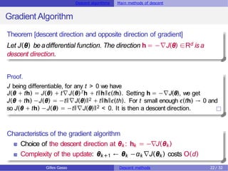 Descent algorithms Main methods of descent
Gradient Algorithm
Theorem [descent direction and opposite direction of gradient]
Let J(θ) beadifferential function. The direction h = −∇J(θ) ∈Rd is a
descent direction.
Proof.
J being differentiable, for any t > 0 we have
J(θ + th) = J(θ) + t∇J(θ)Th + tǁhǁϵ(th). Setting h = −∇J(θ), we get
J(θ + th) −J(θ) = −tǁ∇J(θ)ǁ2 + tǁhǁϵ(th). For t small enough ϵ(th) → 0 and
so J(θ + th) −J(θ) = −tǁ∇J(θ)ǁ2 < 0. It is then a descent direction.
Characteristics of the gradient algorithm
Choice of the descent direction at θk: hk = −∇J(θk)
Complexity of the update: θk+1 ← θk −αk ∇J(θk) costs O(d)
Gilles Gasso Descent methods 22 / 32
 