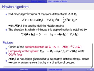 Descent algorithms Main methods of descent
Newton algorithm
2nd order approximation of the twice diffetentiable J at θk
k k
Th
1
2
k
J(θ + h) ≈ J(θ ) + ∇J(θ ) + hTH(θ )h
with H(θk ) the positive definite Hessian matrix
The direction hk which minimizes this approximation is obtained by
∇J(θ + hk) = 0 ⇒ hk = −H(θk)− 1∇J(θk)
Features
Choice of the descent direction at θk : hk = −H(θk)−1∇J(θk )
Complexity of the update: θk+1 ← θk −αk H(θk )−1∇(θk ) costs
O(d3) flops
H(θk ) is not always guaranteed to be positive definite matrix. Hence
we cannot always ensure that hk is a direction of descent
Gilles Gasso Descent methods 23 / 32
 