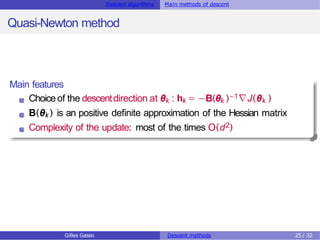 Descent algorithms Main methods of descent
Quasi-Newton method
Main features
Choiceof the descentdirection at θk : hk = −B(θk )−1∇J(θk )
B(θk ) is an positive definite approximation of the Hessian matrix
Complexity of the update: most of the times O(d2)
Gilles Gasso Descent methods 25 / 32
 
