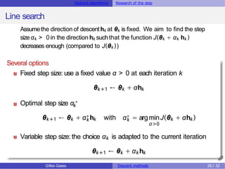 Descent algorithms Research of the step
Line search
α>0
Assumethe direction of descenthk at θk is fixed. We aim to find the step
sizeαk > 0 in the direction hk suchthat the function J(θk + αk hk )
decreases enough (compared to J(θk ))
Several options
Fixed step size: use a fixed value α > 0 at each iteration k
θk+1 ← θk + αhk
Optimal step size αk
∗
θk+1 ← θk + αk
∗ hk with αk
∗ = argminJ(θk + αhk )
Variable step size: the choice αk is adapted to the current iteration
θk+1 ← θk + αkhk
Gilles Gasso Descent methods 26 / 32
 
