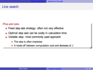 Descent algorithms Research of the step
Line search
Pros and cons
Fixed step size strategy: often not very effective
Optimal step size: can be costly in calculation time
Variable step: most commonly used approach
The step is often imprecise
A trade-off between computation cost and decrease of J
Gilles Gasso Descent methods 27 / 32
 