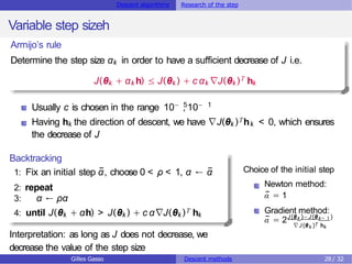 Descent algorithms Research of the step
Variable step sizeh
Armijo’s rule
Determine the step size αk in order to have a sufficient decrease of J i.e.
J(θk + αk h) ≤ J(θk ) + c αk ∇J(θk )T hk
Usually c is chosen in the range 10− , 10−
5 1
Having hk the direction of descent, we have ∇J(θk )Thk < 0, which ensures
the decrease of J
Backtracking
1: Fix an initial step ᾱ, choose 0 < ρ < 1, α ← ᾱ
2: repeat
3: α ← ρα
4: until J(θk + αh) > J(θk ) + c α∇J(θk )T hk
Interpretation: as long as J does not decrease, we
decrease the value of the step size
Choice of the initial step
Newton method:
ᾱ = 1
Gradient method:
ᾱ = 2J(θk )− J(θk− 1)
∇J(θk )T hk
Gilles Gasso Descent methods 28 / 32
 