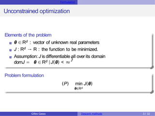 Formulation
Unconstrained optimization
Elements of the problem
θ ∈Rd : vector of unknown real parameters
J : Rd → R : the function to be minimized.
Assumption: J is differentiable all over its domain
domJ = θ ∈Rd |J(θ) < ∞
}
Problem formulation
(P) min J(θ)
θ∈Rd
Gilles Gasso Descent methods 3/ 32
 