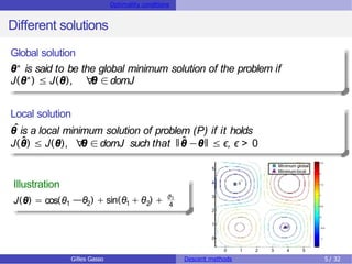 Optimality conditions
Different solutions
Global solution
θ∗ is said to be the global minimum solution of the problem if
J(θ∗) ≤ J(θ), ∀
θ ∈domJ
Local solution
θ
ˆis a local minimum solution of problem (P) if it holds
J(θ̂) ≤ J(θ), ∀
θ ∈domJ such that ǁθ̂ −θǁ ≤ ϵ, ϵ > 0
Illustration
J(θ) = cos(θ1 2
—θ ) + sin 1 2
(θ + θ ) + θ1
4
0 1 2 3 4 5
0
1
2
3
4
5
*

Minimum global
Minimumlocal
−1
−0.5
0
0.5
1
1.5
2
2.5
Gilles Gasso Descent methods 5/ 32
 
