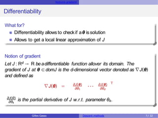 Notions gradient
Differentiability
What for?
Differentiability allows to checkif aθ is solution
Allows to get a local linear approximation of J
Notion of gradient
Let J : Rd → R beadifferentiable function allover its domain. The
gradient of J at θ ∈domJ is the d-dimensional vector denoted as ∇J(θ)
and defined as
∇J(θ) = ∂J(θ)
∂θ1
··· ∂J(θ)
∂θd
T
∂θk
∂J(θ)
is the partial derivative of J w.r.t. parameter θk.
Gilles Gasso Descent methods 7/ 32
 