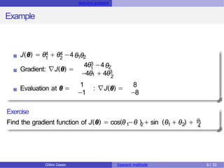 Notions gradient
Example
4 4
1 2
J(θ) = θ + θ −4θ θ
1 2
Gradient: ∇J(θ) =
3
1
4θ −4θ2
−4θ1 + 4θ3
2
Evaluation at θ =
1
−1
: ∇J(θ) =
8
−8
Exercise
1 2
Find the gradient function of J(θ) = cos(θ −θ ) + sin 1 2
(θ + θ ) + θ1
4
Gilles Gasso Descent methods 8/ 32
 