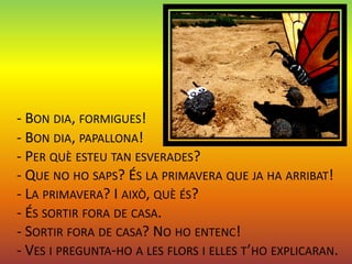 - BON DIA, FORMIGUES!
- BON DIA, PAPALLONA!
- PER QUÈ ESTEU TAN ESVERADES?
- QUE NO HO SAPS? ÉS LA PRIMAVERA QUE JA HA ARRIBAT!
- LA PRIMAVERA? I AIXÒ, QUÈ ÉS?
- ÉS SORTIR FORA DE CASA.
- SORTIR FORA DE CASA? NO HO ENTENC!
- VES I PREGUNTA-HO A LES FLORS I ELLES T’HO EXPLICARAN.
 