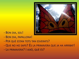- BON DIA, SOL!
- BON DIA, PAPALLONA!
- PER QUÈ ESTAN TOTS TAN ESVERATS?
- QUE NO HO SAPS? ÉS LA PRIMAVERA QUE JA HA ARRIBAT!
- LA PRIMAVERA? I AIXÒ, QUÈ ÉS?
 