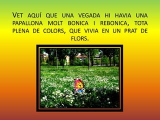 VET AQUÍ QUE UNA VEGADA HI HAVIA UNA
PAPALLONA MOLT BONICA I REBONICA, TOTA
PLENA DE COLORS, QUE VIVIA EN UN PRAT DE
                 FLORS.
 