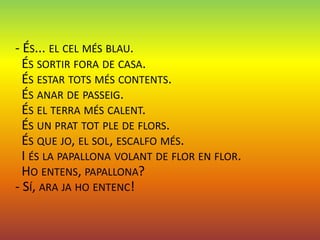 - ÉS... EL CEL MÉS BLAU.
  ÉS SORTIR FORA DE CASA.
  ÉS ESTAR TOTS MÉS CONTENTS.
  ÉS ANAR DE PASSEIG.
  ÉS EL TERRA MÉS CALENT.
  ÉS UN PRAT TOT PLE DE FLORS.
  ÉS QUE JO, EL SOL, ESCALFO MÉS.
  I ÉS LA PAPALLONA VOLANT DE FLOR EN FLOR.
  HO ENTENS, PAPALLONA?
- SÍ, ARA JA HO ENTENC!
 