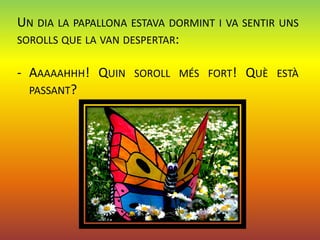 UN DIA LA PAPALLONA ESTAVA DORMINT I VA SENTIR UNS
SOROLLS QUE LA VAN DESPERTAR:

- AAAAAHHH! QUIN    SOROLL MÉS FORT!    QUÈ   ESTÀ
  PASSANT?
 