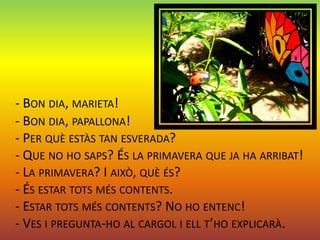 - BON DIA, MARIETA!
- BON DIA, PAPALLONA!
- PER QUÈ ESTÀS TAN ESVERADA?
- QUE NO HO SAPS? ÉS LA PRIMAVERA QUE JA HA ARRIBAT!
- LA PRIMAVERA? I AIXÒ, QUÈ ÉS?
- ÉS ESTAR TOTS MÉS CONTENTS.
- ESTAR TOTS MÉS CONTENTS? NO HO ENTENC!
- VES I PREGUNTA-HO AL CARGOL I ELL T’HO EXPLICARÀ.
 