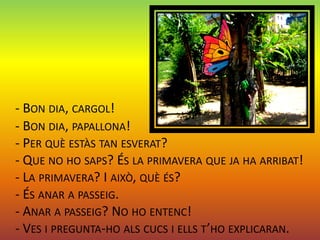 - BON DIA, CARGOL!
- BON DIA, PAPALLONA!
- PER QUÈ ESTÀS TAN ESVERAT?
- QUE NO HO SAPS? ÉS LA PRIMAVERA QUE JA HA ARRIBAT!
- LA PRIMAVERA? I AIXÒ, QUÈ ÉS?
- ÉS ANAR A PASSEIG.
- ANAR A PASSEIG? NO HO ENTENC!
- VES I PREGUNTA-HO ALS CUCS I ELLS T’HO EXPLICARAN.
 