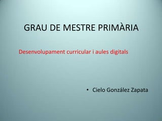 GRAU DE MESTRE PRIMÀRIA

Desenvolupament curricular i aules digitals




                          • Cielo González Zapata
 