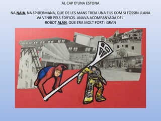 AL CAP D’UNA ESTONA
NA NAIA, NA SPIDERMANA, QUE DE LES MANS TREIA UNA FILS COM SI FÒSSIN LLANA
VA VENIR PELS EDIFICIS. ANAVA ACOMPANYADA DEL
ROBOT ALAN, QUE ERA MOLT FORT I GRAN
 