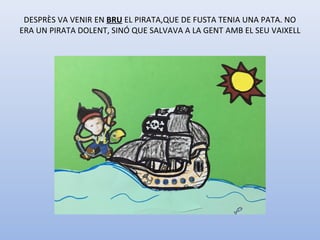 DESPRÈS VA VENIR EN BRU EL PIRATA,QUE DE FUSTA TENIA UNA PATA. NO
ERA UN PIRATA DOLENT, SINÓ QUE SALVAVA A LA GENT AMB EL SEU VAIXELL
 
