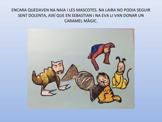 ENCARA QUEDAVEN NA NAIA I LES MASCOTES. NA LAIRA NO PODIA SEGUIR 
SENT DOLENTA, AIXÍ QUE EN SEBASTIAN I NA EVA LI VAN DONAR UN 
CARAMEL MÀGIC.
 