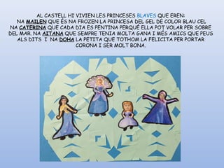 AL CASTELL HI VIVIEN LES PRINCESES BLAVES QUE EREN:
 NA MAILEN QUE ÉS NA FROZEN LA PRINCESA DEL GEL DE COLOR BLAU CEL
NA CATERINA QUE CADA DIA ES PENTINA PERQUÈ ELLA POT VOLAR PER SOBRE
DEL MAR. NA AITANA QUE SEMPRE TENIA MOLTA GANA I MÉS AMICS QUE PEUS
ALS DITS  I  NA DOHA LA PETITA QUE TOTHOM LA FELICITA PER PORTAR
CORONA I SER MOLT BONA.
 