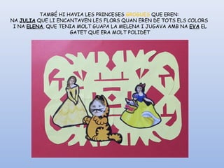 TAMBÉ HI HAVIA LES PRINCESES GROGUES QUE EREN:
NA JULIA QUE LI ENCANTAVEN LES FLORS QUAN EREN DE TOTS ELS COLORS
I NA ELENA, QUE TENIA MOLT GUAPA LA MELENA I JUGAVA AMB NA EVA EL
GATET QUE ERA MOLT POLIDET
 