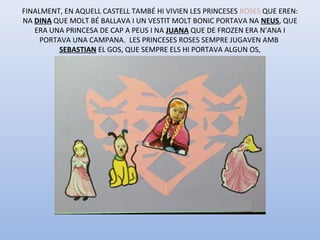 FINALMENT, EN AQUELL CASTELL TAMBÉ HI VIVIEN LES PRINCESES ROSES QUE EREN:
NA DINA QUE MOLT BÉ BALLAVA I UN VESTIT MOLT BONIC PORTAVA NA NEUS, QUE
ERA UNA PRINCESA DE CAP A PEUS I NA JUANA QUE DE FROZEN ERA N’ANA I
PORTAVA UNA CAMPANA. LES PRINCESES ROSES SEMPRE JUGAVEN AMB
SEBASTIAN EL GOS, QUE SEMPRE ELS HI PORTAVA ALGUN OS,
 