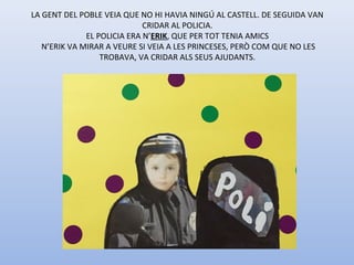 LA GENT DEL POBLE VEIA QUE NO HI HAVIA NINGÚ AL CASTELL. DE SEGUIDA VAN
CRIDAR AL POLICIA.
EL POLICIA ERA N’ERIK, QUE PER TOT TENIA AMICS
N’ERIK VA MIRAR A VEURE SI VEIA A LES PRINCESES, PERÒ COM QUE NO LES
TROBAVA, VA CRIDAR ALS SEUS AJUDANTS.
 