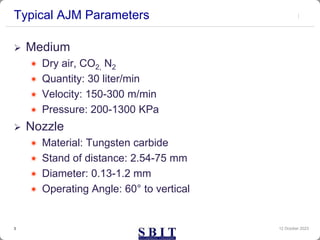 Typical AJM Parameters
12 October 2023
3
 Medium
 Dry air, CO2, N2
 Quantity: 30 liter/min
 Velocity: 150-300 m/min
 Pressure: 200-1300 KPa
 Nozzle
 Material: Tungsten carbide
 Stand of distance: 2.54-75 mm
 Diameter: 0.13-1.2 mm
 Operating Angle: 60° to vertical
 