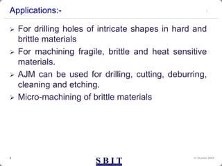 Applications:-
 For drilling holes of intricate shapes in hard and
brittle materials
 For machining fragile, brittle and heat sensitive
materials.
 AJM can be used for drilling, cutting, deburring,
cleaning and etching.
 Micro-machining of brittle materials
12 October 2023
3
 