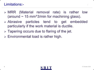 Limitations:-
 MRR (Material removal rate) is rather low
(around ~ 15 mm^3/min for machining glass).
 Abrasive particles tend to get embedded
particularly if the work material is ductile.
 Tapering occurs due to flaring of the jet.
 Environmental load is rather high.
12 October 2023
3
 