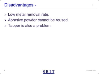 Disadvantages:-
 Low metal removal rate.
 Abrasive powder cannot be reused.
 Tapper is also a problem.
12 October 2023
3
 
