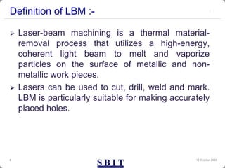Definition of LBM :-
 Laser-beam machining is a thermal material-
removal process that utilizes a high-energy,
coherent light beam to melt and vaporize
particles on the surface of metallic and non-
metallic work pieces.
 Lasers can be used to cut, drill, weld and mark.
LBM is particularly suitable for making accurately
placed holes.
12 October 2023
3
 
