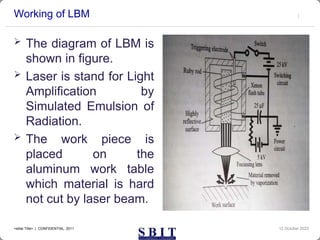 Working of LBM
 The diagram of LBM is
shown in figure.
 Laser is stand for Light
Amplification by
Simulated Emulsion of
Radiation.
 The work piece is
placed on the
aluminum work table
which material is hard
not cut by laser beam.
12 October 2023
<slide Title> | CONFIDENTIAL 2011
 