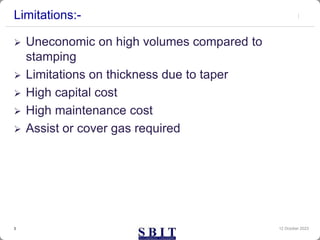Limitations:-
 Uneconomic on high volumes compared to
stamping
 Limitations on thickness due to taper
 High capital cost
 High maintenance cost
 Assist or cover gas required
12 October 2023
3
 