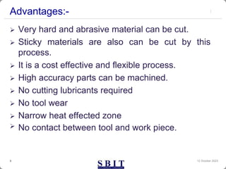 Advantages:-
 Very hard and abrasive material can be cut.
 Sticky materials are also can be cut by this
process.
 It is a cost effective and flexible process.
 High accuracy parts can be machined.
 No cutting lubricants required
 No tool wear
 Narrow heat effected zone
 No contact between tool and work piece.
12 October 2023
3
 