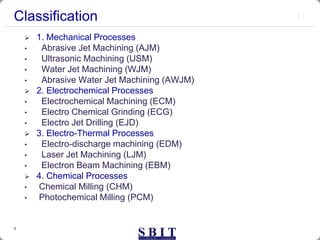 3
Classification
 1. Mechanical Processes
• Abrasive Jet Machining (AJM)
• Ultrasonic Machining (USM)
• Water Jet Machining (WJM)
• Abrasive Water Jet Machining (AWJM)
 2. Electrochemical Processes
• Electrochemical Machining (ECM)
• Electro Chemical Grinding (ECG)
• Electro Jet Drilling (EJD)
 3. Electro-Thermal Processes
• Electro-discharge machining (EDM)
• Laser Jet Machining (LJM)
• Electron Beam Machining (EBM)
 4. Chemical Processes
• Chemical Milling (CHM)
• Photochemical Milling (PCM)
 