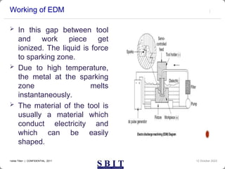 Working of EDM
 In this gap between tool
and work piece get
ionized. The liquid is force
to sparking zone.
 Due to high temperature,
the metal at the sparking
zone melts
instantaneously.
 The material of the tool is
usually a material which
conduct electricity and
which can be easily
shaped.
12 October 2023
<slide Title> | CONFIDENTIAL 2011
 