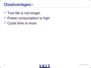 Disadvantages:-
 Tool life is not longer.
 Power consumption is high.
 Cycle time is more
12 October 2023
3
 