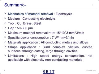 Summary:-
 Mechanics of material removal : Electrolysis
 Medium : Conducting electrolyte
 Tool : Cu, Brass, Steel
 Gap : 50-300 µm
 Maximum material removal rate: 15*10^3 mm^3/min
 Specific power consumption : 7 W/mm^3/min
 Materials application : All conducting metals and alloys
 Shape application : Blind complex cavities, curved
surfaces, through cutting, large through cavities
 Limitations : High speed energy consumption, not
applicable with electricity non-conducting materials
12 October 2023
3
 