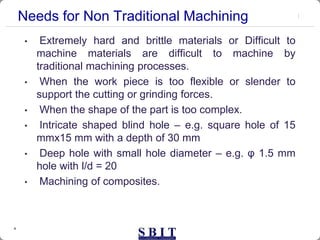 4
Needs for Non Traditional Machining
• Extremely hard and brittle materials or Difficult to
machine materials are difficult to machine by
traditional machining processes.
• When the work piece is too flexible or slender to
support the cutting or grinding forces.
• When the shape of the part is too complex.
• Intricate shaped blind hole – e.g. square hole of 15
mmx15 mm with a depth of 30 mm
• Deep hole with small hole diameter – e.g. φ 1.5 mm
hole with l/d = 20
• Machining of composites.
 