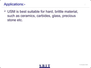Applications:-
 USM is best suitable for hard, brittle material,
such as ceramics, carbides, glass, precious
stone etc.
12 October 2023
 