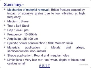 Summary:-
 Mechanics of material removal : Brittle fracture caused by
impact of abrasive grains due to tool vibrating at high
frequency.
 Medium : Slurry
 Tool : Soft Steel
 Gap : 25-40 µm
 Frequency : 15-30kHz
 Amplitude : 25-100 µm
 Specific power consumption : 1000 W/mm^3/min
 Materials application : Metals and alloys,
semiconductors, non- metals
 Shape application : Round and irregular holes
 Limitations : Very low mrr, tool wear, depth of holes and
cavities small 12 October 2023
 