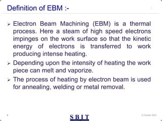 Definition of EBM :-
 Electron Beam Machining (EBM) is a thermal
process. Here a steam of high speed electrons
impinges on the work surface so that the kinetic
energy of electrons is transferred to work
producing intense heating.
 Depending upon the intensity of heating the work
piece can melt and vaporize.
 The process of heating by electron beam is used
for annealing, welding or metal removal.
12 October 2023
3
 